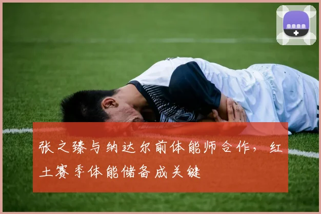 张之臻与纳达尔前体能师合作，红土赛季体能储备成关键