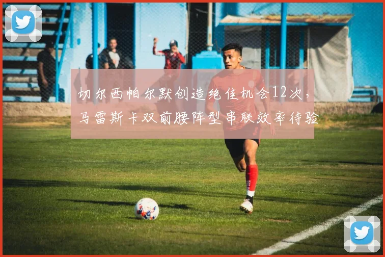 切尔西帕尔默创造绝佳机会12次，马雷斯卡双前腰阵型串联效率待验证