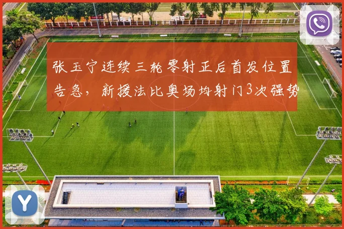 张玉宁连续三轮零射正后首发位置告急，新援法比奥场均射门3次强势上位