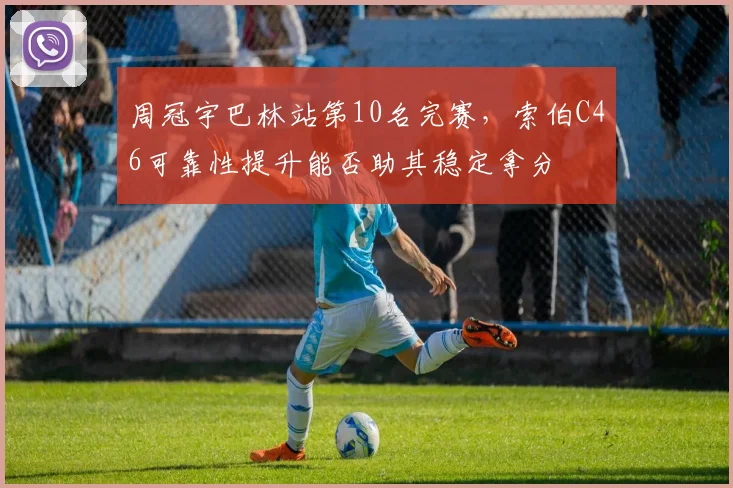 周冠宇巴林站第10名完赛，索伯C46可靠性提升能否助其稳定拿分