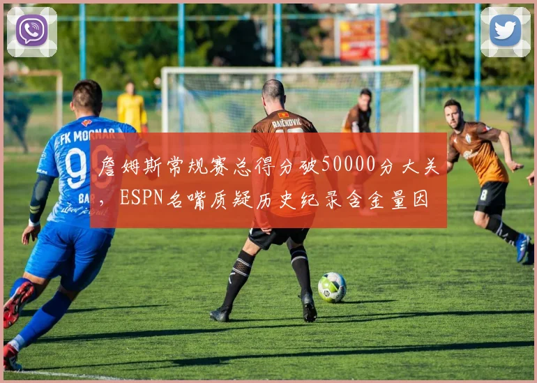 詹姆斯常规赛总得分破50000分大关，ESPN名嘴质疑历史纪录含金量因时代差异