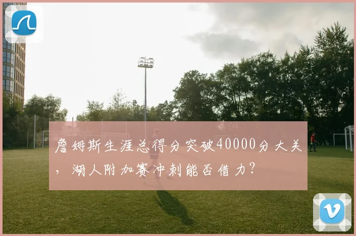 詹姆斯生涯总得分突破40000分大关，湖人附加赛冲刺能否借力？