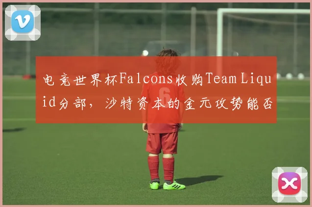 电竞世界杯Falcons收购Team Liquid分部，沙特资本的金元攻势能否砸出世界冠军？