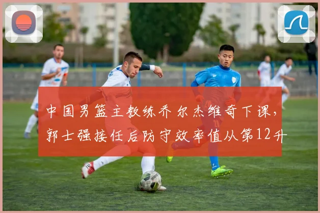 中国男篮主教练乔尔杰维奇下课，郭士强接任后防守效率值从第12升至第8