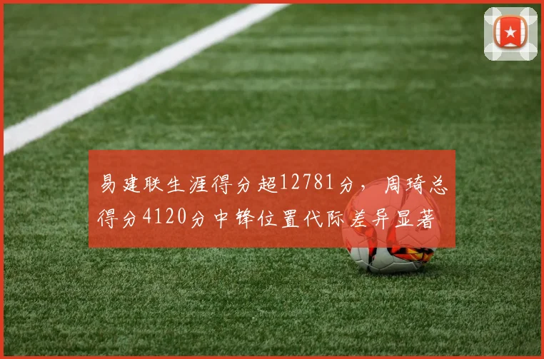 易建联生涯得分超12781分，周琦总得分4120分中锋位置代际差异显著